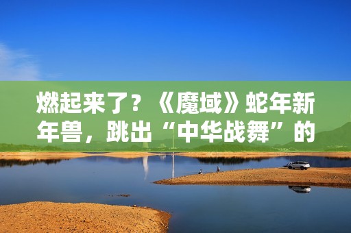 燃起来了？《魔域》蛇年新年兽，跳出“中华战舞”的灵魂