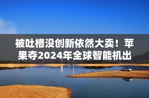 被吐槽没创新依然大卖！苹果夺2024年全球智能机出货量第一：连续2年超越三星