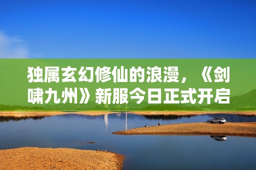 独属玄幻修仙的浪漫，《剑啸九州》新服今日正式开启