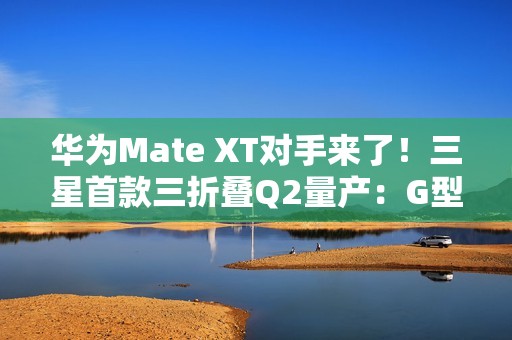 华为Mate XT对手来了！三星首款三折叠Q2量产：G型方案