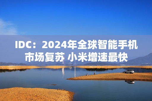 IDC：2024年全球智能手机市场复苏 小米增速最快