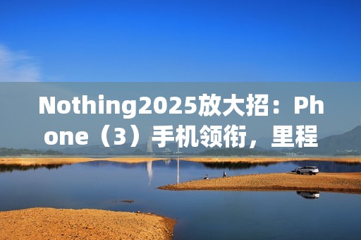 Nothing2025放大招：Phone（3）手机领衔，里程碑式新机登场