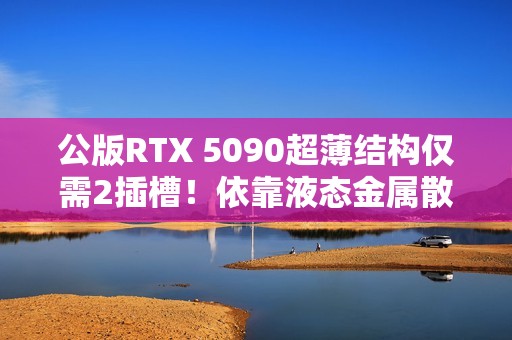 公版RTX 5090超薄结构仅需2插槽！依靠液态金属散热