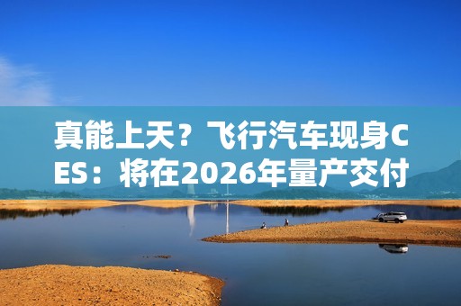 真能上天？飞行汽车现身CES：将在2026年量产交付！