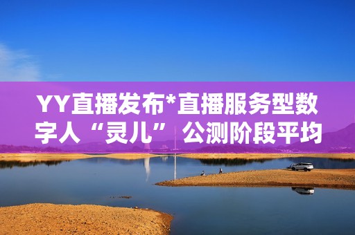 YY直播发布*直播服务型数字人“灵儿” 公测阶段平均每天服务超100万用户
