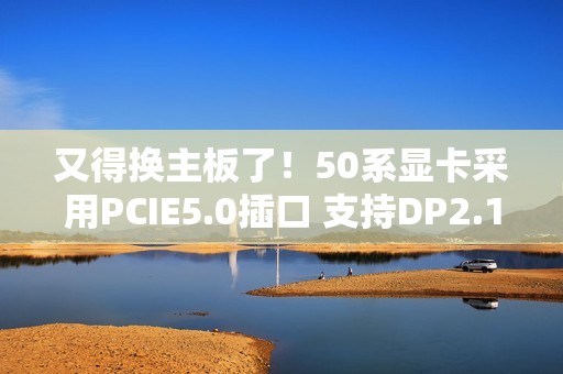 又得换主板了！50系显卡采用PCIE5.0插口 支持DP2.1线
