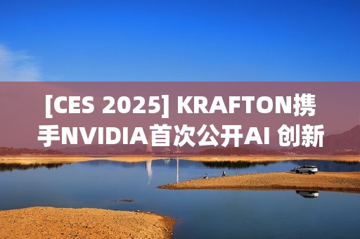 [CES 2025] KRAFTON携手NVIDIA首次公开AI 创新技术Co-Playable Character（CPC）