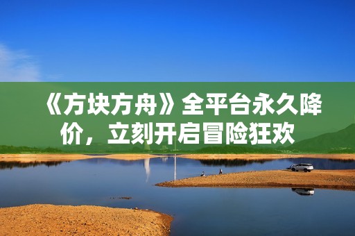 《方块方舟》全平台永久降价，立刻开启冒险狂欢