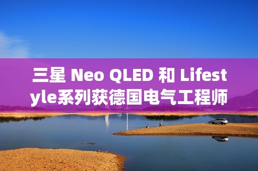 三星 Neo QLED 和 Lifestyle系列获德国电气工程师协会(VDE)颁发的“EyeCare Circadian”认证