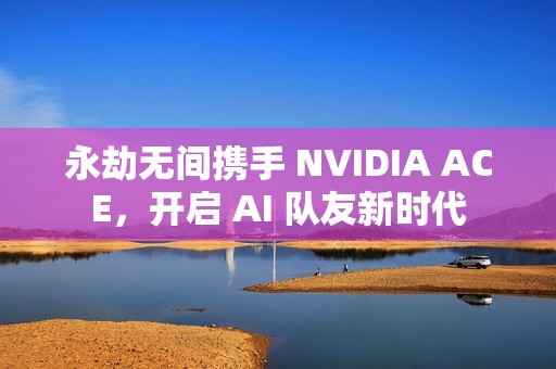 永劫无间携手 NVIDIA ACE，开启 AI 队友新时代