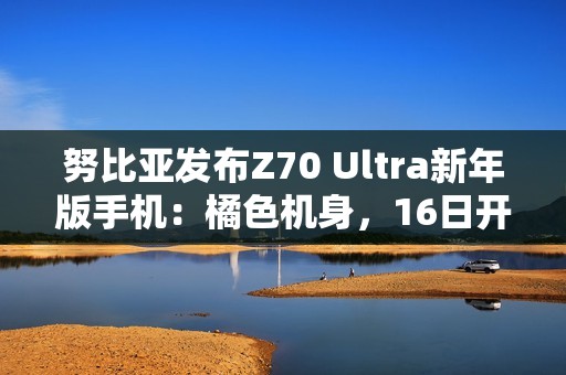 努比亚发布Z70 Ultra新年版手机：橘色机身，16日开售