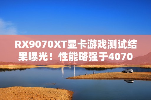 RX9070XT显卡游戏测试结果曝光！性能略强于4070Ti S