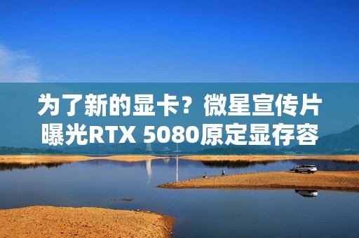 为了新的显卡？微星宣传片曝光RTX 5080原定显存容量