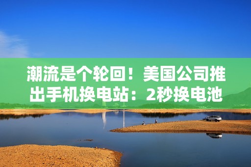 潮流是个轮回！美国公司推出手机换电站：2秒换电池