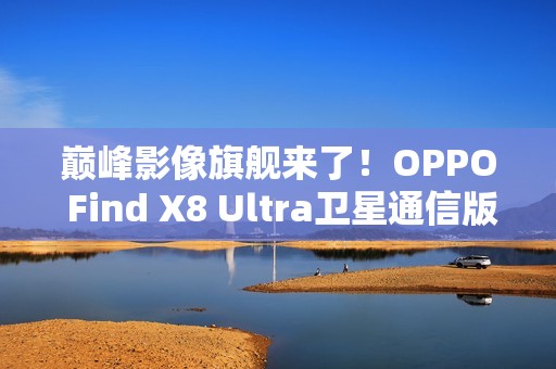 巅峰影像旗舰来了！OPPO Find X8 Ultra卫星通信版入网