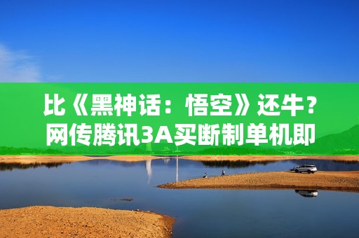比《黑神话：悟空》还牛？网传腾讯3A买断制单机即将官宣