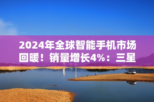 2024年全球智能手机市场回暖！销量增长4%：三星、苹果、小米霸榜前三