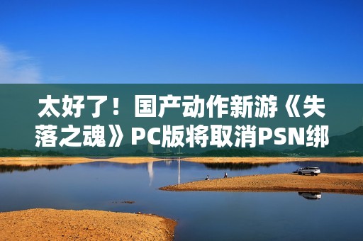 太好了！国产动作新游《失落之魂》PC版将取消PSN绑定
