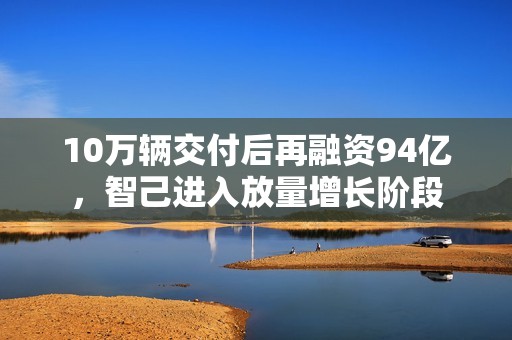 10万辆交付后再融资94亿，智己进入放量增长阶段