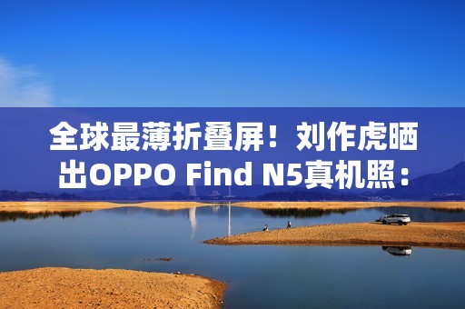 全球最薄折叠屏！刘作虎晒出OPPO Find N5真机照：厚度史无前例