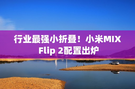 行业最强小折叠！小米MIX Flip 2配置出炉
