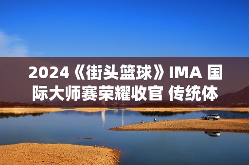 2024《街头篮球》IMA 国际大师赛荣耀收官 传统体育电竞迎来新契机