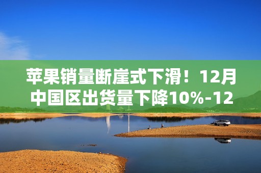 苹果销量断崖式下滑！12月中国区出货量下降10%-12%：创新成瓶颈