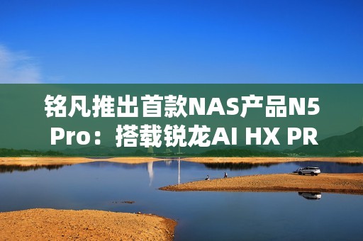铭凡推出首款NAS产品N5 Pro：搭载锐龙AI HX PRO 370能当迷你机用