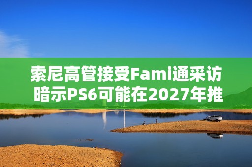 索尼高管接受Fami通采访 暗示PS6可能在2027年推出