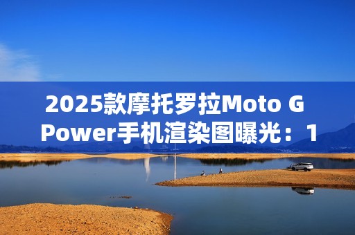 2025款摩托罗拉Moto G Power手机渲染图曝光：15W无线充电