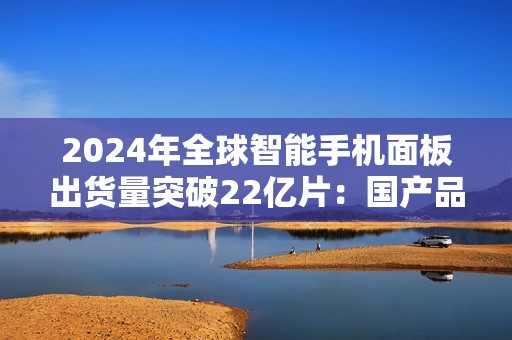 2024年全球智能手机面板出货量突破22亿片：国产品牌表现抢眼