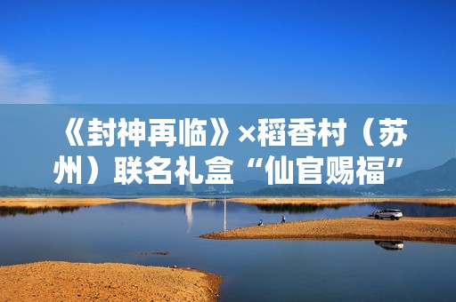 《封神再临》×稻香村（苏州）联名礼盒“仙官赐福”即将上线，“稻”友，请留步！