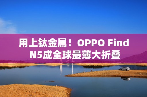 用上钛金属！OPPO Find N5成全球最薄大折叠