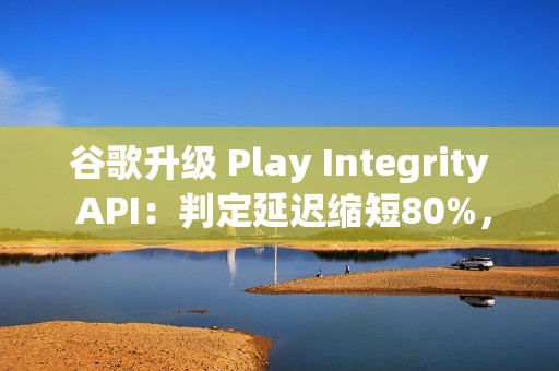 谷歌升级 Play Integrity API：判定延迟缩短80%，侧载应用将受限
