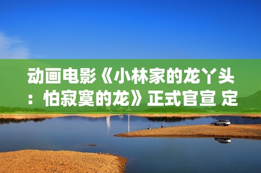 动画电影《小林家的龙丫头:怕寂寞的龙》正式官宣 定档11月7日(小林可爱到爆的动画片) 动画电影《小林家的龙丫头:怕寂寞的龙》正式官宣 定档11月7日(小林可爱到爆的动画片)
