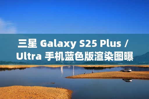 三星 Galaxy S25 Plus / Ultra 手机蓝色版渲染图曝光：超窄边框，支持磁吸无线充电