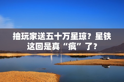 抽玩家送五十万星琼？星铁这回是真“疯”了？