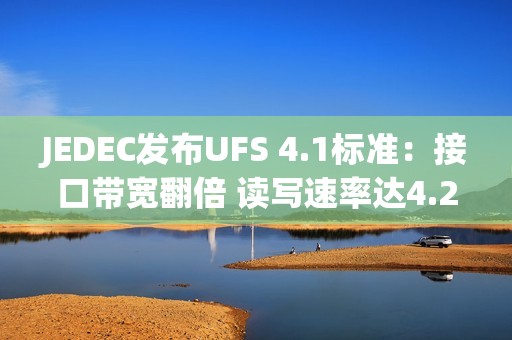 JEDEC发布UFS 4.1标准：接口带宽翻倍 读写速率达4.2GB/s