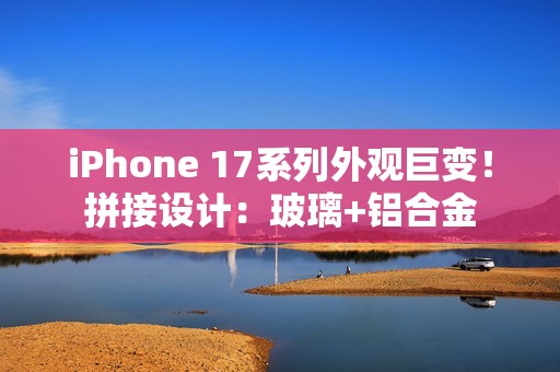 iPhone 17系列外观巨变！拼接设计：玻璃+铝合金