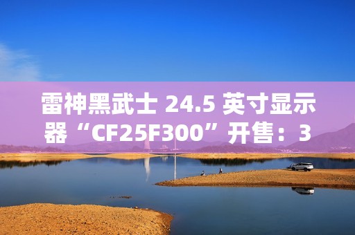 雷神黑武士 24.5 英寸显示器“CF25F300”开售：320Hz 超频高刷、1ms GTG 响应，首发 849 元