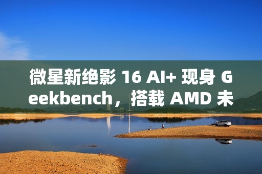 微星新绝影 16 AI+ 现身 Geekbench，搭载 AMD 未发布 8 核处理器