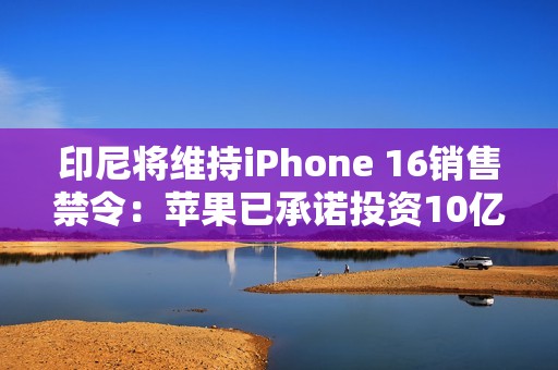 印尼将维持iPhone 16销售禁令：苹果已承诺投资10亿美元