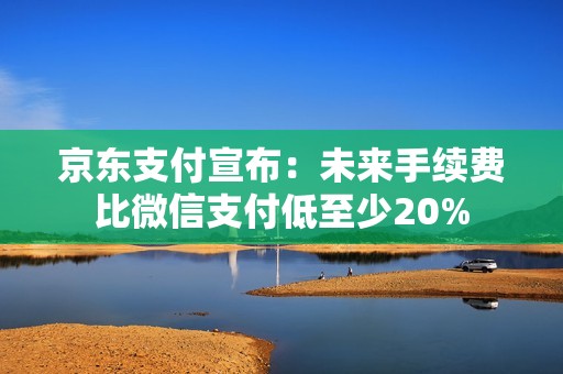 京东支付宣布：未来手续费比微信支付低至少20%