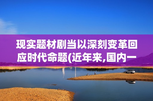 现实题材剧当以深刻变革回应时代命题(近年来,国内一些现实主义题材电视剧) 现实题材剧当以深刻变革回应时代命题(近年来,国内一些现实主义题材电视剧)