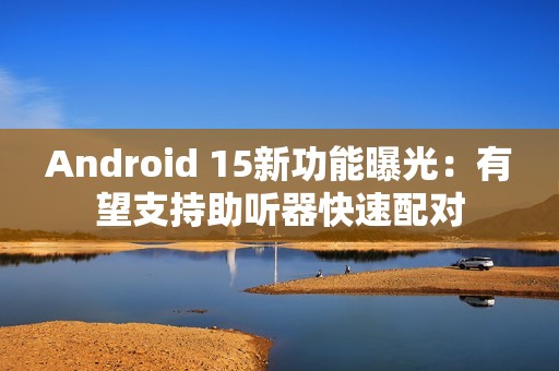 Android 15新功能曝光：有望支持助听器快速配对
