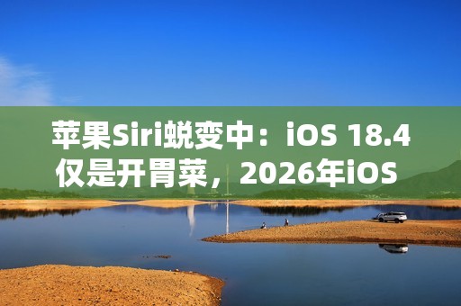 苹果Siri蜕变中：iOS 18.4仅是开胃菜，2026年iOS 19.4才是重头戏