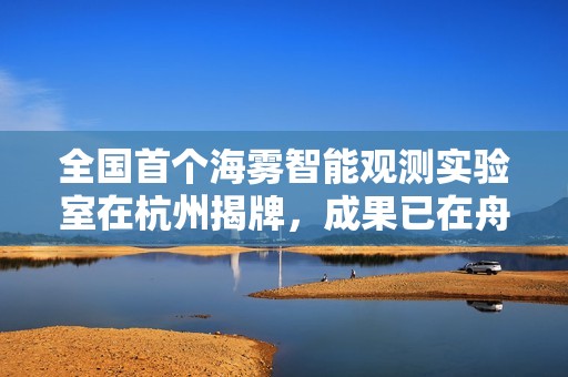 全国首个海雾智能观测实验室在杭州揭牌，成果已在舟山、宁波等地应用