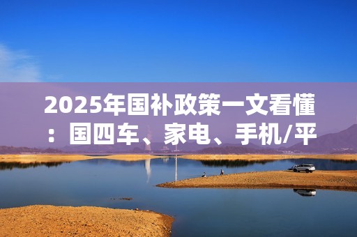 2025年国补政策一文看懂：国四车、家电、手机/平板都有补贴