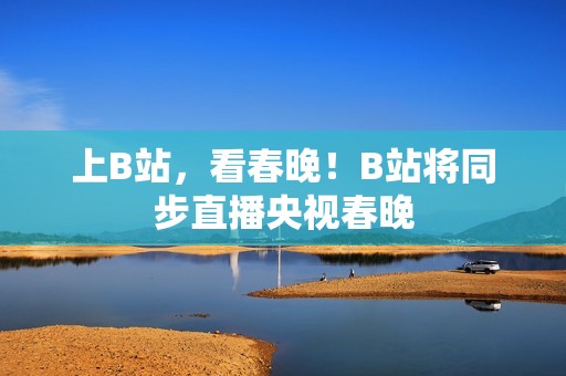 上B站，看春晚！B站将同步直播央视春晚