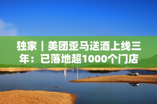 独家｜美团歪马送酒上线三年：已落地超1000个门店，明年将进入广西、贵州等省份